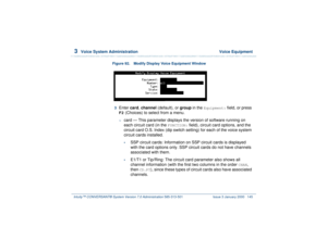 Page 1993  
Voice System Administration  Voice Equipment
Intuity™ CONVERSANT® System Version 7.0 Administration 
585-313-501 Issue 3 January 2000 145
Figure 92. Modify Display Voice Equipment Window  3  
Enter card, channel (default), or group in the 
Equipment:
 field, or press 
F2
 (Choices) to select from a menu.
~
card — This parameter displays the version of software running on 
each circuit card (in the 
FUNCTION:
 field), circuit card options, and the 
circuit card O.S. Index (dip switch setting) for each...