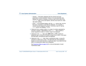 Page 2003  
Voice System Administration  Voice Equipment
Intuity™ CONVERSANT® System Version 7.0 Administration 
585-313-501 Issue 3 January 2000 146
~
channel — Information displayed with the channel and card 
parameters is almost identical. However, the card parameter also 
displays the version of software running on each circuit card (in the FUNCTION:
 field), circuit card options, and the circuit card O.S. Index 
(dip switch setting).
~
group — In the standard display, with the 
GROUP
 column last, only the...
