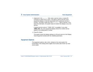 Page 2013  
Voice System Administration  Voice Equipment
Intuity™ CONVERSANT® System Version 7.0 Administration 
585-313-501 Issue 3 January 2000 147
7  
(Optional) In the 
Service:
 field, enter a service name, or press 
F2
 
(Choices) to select from a menu. This field is used to limit the voice 
equipment display to channels associated with a particular service or 
function. This field is valid only if the 
Equipment:
 field is channel. If you 
leave this field blank, the system does not restrict the display...