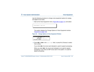 Page 2023  
Voice System Administration  Voice Equipment
Intuity™ CONVERSANT® System Version 7.0 Administration 
585-313-501 Issue 3 January 2000 148
Use the following procedure to change voice equipment options for analog 
and digital circuit cards:1  
Start at the Voice Equipment menu (Figure 89 on page 141
) and select:
The system displays the Change Options of Voice Equipment window 
(Figure 93 on page 148
). 
Figure 93. Change Options of Voice Equipment Window  2  
Enter talk or tdm in the 
Talk-tdm:...