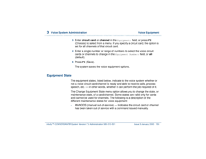 Page 2043  
Voice System Administration  Voice Equipment
Intuity™ CONVERSANT® System Version 7.0 Administration 
585-313-501 Issue 3 January 2000 150
3  
Enter circuit card or channel in the 
Equipment:
 field, or press 
F2
 
(Choices) to select from a menu. If you specify a circuit card, the option is 
set for all channels of that circuit card.
4  
Enter a single number or range of numbers to select the voice circuit 
cards or channels to change in the 
Equipment Number:
 field, or all 
(default).
5  
Press...