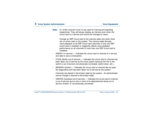 Page 2053  
Voice System Administration  Voice Equipment
Intuity™ CONVERSANT® System Version 7.0 Administration 
585-313-501 Issue 3 January 2000 151
Note:E1 (CAS) channel 0 and 16 are used for framing and signaling, 
respectively. They will always display as manoos even when the 
circuit card is in service and cannot be changed to inserv.
Change an SSP circuit card to the manoos state only when there 
are no active calls on the system. The manoos state disrupts 
voice playback on all SSP circuit card channels...