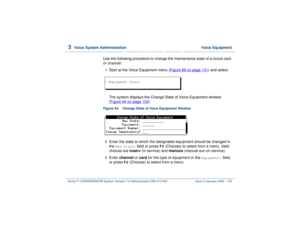 Page 2073  
Voice System Administration  Voice Equipment
Intuity™ CONVERSANT® System Version 7.0 Administration 
585-313-501 Issue 3 January 2000 153
Use the following procedure to change the maintenance state of a circuit card 
or channel:1  
Start at the Voice Equipment menu (Figure 89 on page 141
) and select:
The system displays the Change State of Voice Equipment window 
(Figure 94 on page 153
).
Figure 94. Change State of Voice Equipment Window  2  
Enter the state to which the designated equipment should...