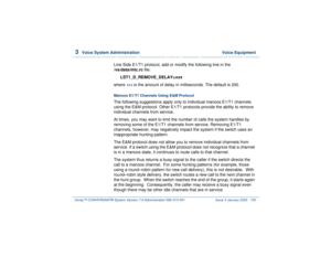 Page 2093  
Voice System Administration  Voice Equipment
Intuity™ CONVERSANT® System Version 7.0 Administration 
585-313-501 Issue 3 January 2000 155
Line Side E1/T1 protocol, add or modify the following line in the 
/vs/data/mtc.rc file:
LST1_D_REMOVE_DELAY=
xxx
where 
xxx
 is the amount of delay in milliseconds. The default is 200.
Manoos E1/T1 Channels Using E&M Protocol The following suggestions apply only to individual manoos E1/T1 channels 
using the E&M protocol. Other E1/T1 protocols provide the ability...