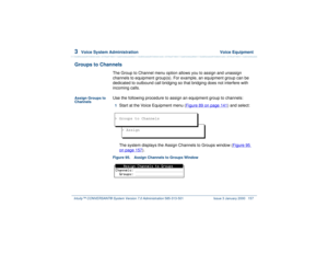 Page 2113  
Voice System Administration  Voice Equipment
Intuity™ CONVERSANT® System Version 7.0 Administration 
585-313-501 Issue 3 January 2000 157
Groups to Channels
The Group to Channel menu option allows you to assign and unassign 
channels to equipment group(s). For example, an equipment group can be 
dedicated to outbound call bridging so that bridging does not interfere with 
incoming calls.
Assign Groups to 
Channels
Use the following procedure to assign an equipment group to channels:1  
Start at the...