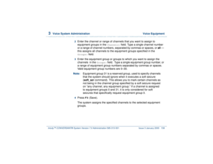 Page 2123  
Voice System Administration  Voice Equipment
Intuity™ CONVERSANT® System Version 7.0 Administration 
585-313-501 Issue 3 January 2000 158
2  
Enter the channel or range of channels that you want to assign to 
equipment groups in the 
Channels:
 field. Type a single channel number 
or a range of channel numbers, separated by commas or spaces, or all — 
this assigns all channels to the equipment groups specified in the 
Groups:
 field.
3  
Enter the equipment group or groups to which you want to assign...