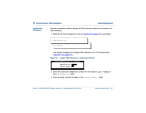 Page 2153  
Voice System Administration  Voice Equipment
Intuity™ CONVERSANT® System Version 7.0 Administration 
585-313-501 Issue 3 January 2000 161
Assign PBX 
Extension
Use the procedure below to assign a PBX extension telephone number to an 
ASAI channel: 1  
Start at the Voice Equipment menu (Figure 89 on page 141
) and select
The system displays the Assign PBX Extension to a Channel window 
(Figure 97 on page 161
). 
Figure 97. Assign PBX Extension to a Channel Window  2  
Enter the extension telephone...