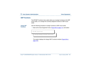 Page 2173  
Voice System Administration  Voice Equipment
Intuity™ CONVERSANT® System Version 7.0 Administration 
585-313-501 Issue 3 January 2000 163
SSP Functions
The SP/SSP Functions menu option allow you to assign functions to the SSP 
circuit cards, or to change the currently assigned functions of SSP circuit 
cards.
Assign SSP 
Functions
Use the following procedure to assign functions to SSP circuit cards:1  
Start at the Voice Equipment menu (Figure 89 on page 141
) and select:
The system displays the...