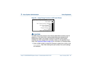 Page 2183  
Voice System Administration  Voice Equipment
Intuity™ CONVERSANT® System Version 7.0 Administration 
585-313-501 Issue 3 January 2000 164
Figure 99. Assign/Change Functions to SSP Cards Window!
CAUTION:
The SSP circuit card must be in the manoos state before functions may be 
asigned to it. Be careful when making assignments and reassignments. 
Assignments made in the Assign Functions to SP/SSP Cards window 
overwrite any other assignments cuirrently in effect on the specified circuit 
cards. See...