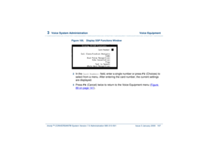 Page 2213  
Voice System Administration  Voice Equipment
Intuity™ CONVERSANT® System Version 7.0 Administration 
585-313-501 Issue 3 January 2000 167
Figure 100. Display SSP Functions Window
2  
In the 
Card Number:
 field, enter a single number or press 
F2
 (Choices) to 
select from a menu. After entering the card number, the current settings 
are displayed. 
3  
Press 
F6
 (Cancel) twice to return to the Voice Equipment menu (Figure 
89 on page 141
). 