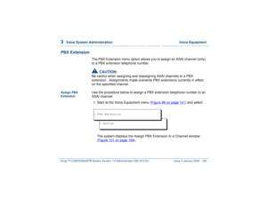 Page 2223  
Voice System Administration  Voice Equipment
Intuity™ CONVERSANT® System Version 7.0 Administration 
585-313-501 Issue 3 January 2000 168
PBX Extension
The PBX Extension menu option allows you to assign an ASAI channel (only) 
to a PBX extension telephone number.!
CAUTION:
Be careful when assigning and reassigning ASAI channels to a PBX 
extension.  Assignments made overwrite PBX extensions currently in effect 
on the specified channel.
Assign PBX 
Extension
Use the procedure below to assign a PBX...