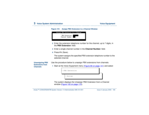 Page 2233  
Voice System Administration  Voice Equipment
Intuity™ CONVERSANT® System Version 7.0 Administration 
585-313-501 Issue 3 January 2000 169
Figure 101. Assign PBX Extension to a Channel Window
2  
Enter the extension telephone number for the channel, up to 7 digits, in 
the PBX Extension: field. 
3  
Enter a single channel number in the Channel Number: field. 
4  
Press 
F3
 (Save).
The system assigns the specified PBX extension telephone number to the 
selected channel.
Unassigning PBX 
Extensions...