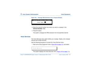 Page 2243  
Voice System Administration  Voice Equipment
Intuity™ CONVERSANT® System Version 7.0 Administration 
585-313-501 Issue 3 January 2000 170
Figure 102. Unassign PBX Extension from a Channel Window
2  
Enter the channel number from which you want to unassign in the 
Channel Number: field.
3  
Press 
F3
 (Save).
The system unassigns the PBX extension from the specified channel.
Voice Services
The Voice Services menu option allows you to assign, display, and unassign 
channel and number services.
Use the...