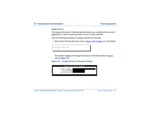 Page 2263  
Voice System Administration  Voice Equipment
Intuity™ CONVERSANT® System Version 7.0 Administration 
585-313-501 Issue 3 January 2000 172
Assign ServiceThe Assign Services to Channels window allows you to specify the service or 
application to use for incoming calls on one or more channels.
Use the following procedure to assign services to channels:1  
Start at the Channel Services menu (Figure 104 on page 171
) and select:
The system displays the Assign Services to Channels window (Figure 
105 on...