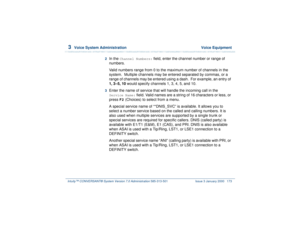 Page 2273  
Voice System Administration  Voice Equipment
Intuity™ CONVERSANT® System Version 7.0 Administration 
585-313-501 Issue 3 January 2000 173
2  
In the 
Channel Numbers:
 field, enter the channel number or range of 
numbers.
Valid numbers range from 0 to the maximum number of channels in the 
system.  Multiple channels may be entered separated by commas, or a 
range of channels may be entered using a dash.  For example, an entry of 
1, 3–5, 10 would specify channels 1, 3, 4, 5, and 10.
3  
Enter the...