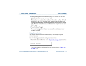 Page 2283  
Voice System Administration  Voice Equipment
Intuity™ CONVERSANT® System Version 7.0 Administration 
585-313-501 Issue 3 January 2000 174
4  
(Optional) Enter the name of the application that handles the call setup 
procedures in the 
Startup Service:
 field.
This field can be used to collect additional information, such as ANI and 
DNIS via the use of the converse vector step, when a new call arrives. 
Currently, the Application Dispatch process only uses this service for new 
calls. When an exec...