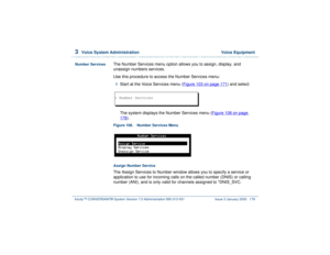 Page 2323  
Voice System Administration  Voice Equipment
Intuity™ CONVERSANT® System Version 7.0 Administration 
585-313-501 Issue 3 January 2000 178
Number Services
The Number Services menu option allows you to assign, display, and 
unassign numbers services.
Use this procedure to access the Number Services menu:1  
Start at the Voice Services menu (Figure 103 on page 171
) and select:
The system displays the Number Services menu (Figure 108 on page 
178
).
Figure 108. Number Services Menu  Assign Number...