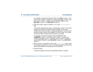 Page 2343  
Voice System Administration  Voice Equipment
Intuity™ CONVERSANT® System Version 7.0 Administration 
585-313-501 Issue 3 January 2000 180
For example, to specify the extension 4876, enter 4876 in column 1 and 
leave column 2 blank. To specify any number, enter any in column 1 and 
leave column 2 blank. To specify a range 5554876–5555210, enter 
555–4876 in column 1 and 555–5210 in column 2.
3  
Enter the number, range of numbers, or 
any
 in the 
Calling Numbers:
 
field.
This number represents the...