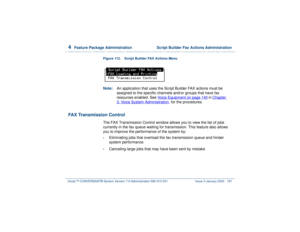 Page 2414  
Feature Package Administration  Script Builder Fax Actions Administration
Intuity™ CONVERSANT® System Version 7.0 Administration 
585-313-501 Issue 3 January 2000 187
Figure 112. Script Builder FAX Actions Menu  Note:An application that uses the Script Builder FAX actions must be 
assigned to the specific channels and/or groups that have fax 
resources enabled. See Voice Equipment
 on page 140
 in Chapter 
3, 
Voice System Administration
  for the procedures.
FAX Transmission Control
The FAX...