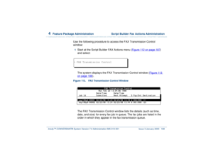 Page 2424  
Feature Package Administration  Script Builder Fax Actions Administration
Intuity™ CONVERSANT® System Version 7.0 Administration 
585-313-501 Issue 3 January 2000 188
Use the following procedure to access the FAX Transmission Control 
window:1  
Start at the Script Builder FAX Actions menu (Figure 112 on page 187
) 
and select:
The system displays the FAX Transmission Control window (Figure 113 
on page 188
).
Figure 113. FAX Transmission Control Window  
The FAX Transmission Control window lists the...