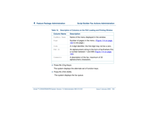 Page 2484  
Feature Package Administration  Script Builder Fax Actions Administration
Intuity™ CONVERSANT® System Version 7.0 Administration 
585-313-501 Issue 3 January 2000 194
2  
Press 
F8
 (Chg-Keys).
The system displays the alternate set of function keys.
3  
Press 
F4
 (FAX-ADM).
 The system displays the fax queue.
Table 18. Description of Columns on the FAX Loading and Printing Window
Column Name DescriptionFaxMenu Name
Name of the menu displayed in the window.
Page
Number of pages in the menu. (Figure...
