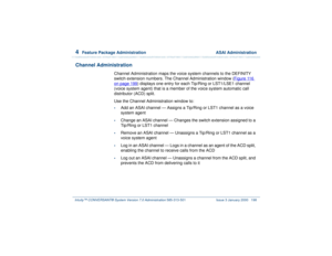 Page 2524  
Feature Package Administration  ASAI Administration
Intuity™ CONVERSANT® System Version 7.0 Administration 
585-313-501 Issue 3 January 2000 198
Channel Administration
Channel Administration maps the voice system channels to the DEFINITY 
switch extension numbers. The Channel Administration window (Figure 116 on page 199
) displays one entry for each Tip/Ring or LST1/LSE1 channel 
(voice system agent) that is a member of the voice system automatic call 
distributor (ACD) split.
Use the Channel...