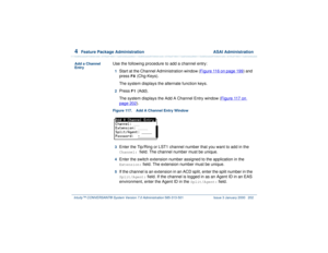 Page 2564  
Feature Package Administration  ASAI Administration
Intuity™ CONVERSANT® System Version 7.0 Administration 
585-313-501 Issue 3 January 2000 202
Add a Channel 
Entry
Use the following procedure to add a channel entry:1  
Start at the Channel Administration window (Figure 116 on page 199
) and 
press 
F8
 (Chg-Keys).
The system displays the alternate function keys.
2  
Press 
F1
 (Add). 
The system displays the Add A Channel Entry window (Figure 117 on 
page 202
).
Figure 117. Add A Channel Entry...