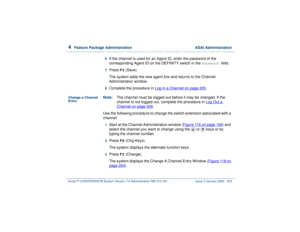 Page 2574  
Feature Package Administration  ASAI Administration
Intuity™ CONVERSANT® System Version 7.0 Administration 
585-313-501 Issue 3 January 2000 203
6  
If the channel is used for an Agent ID, enter the password of the 
corresponding Agent ID on the DEFINITY switch in the 
Password:
 field.
7  
Press 
F3
 (Save).
The system adds the new agent line and returns to the Channel 
Administration window.
8  
Complete the procedure in Log In a Channel
 on page 205
.
Change a Channel 
Entry
Note:The channel must...