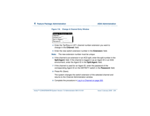 Page 2584  
Feature Package Administration  ASAI Administration
Intuity™ CONVERSANT® System Version 7.0 Administration 
585-313-501 Issue 3 January 2000 204
Figure 118. Change A Channel Entry Window  4  
Enter the Tip/Ring or LST1 channel number extension you want to 
change in the Channel: field.
5  
Enter the new switch extension number in the Extension: field. 
Note:The new extension number must be unique.
6  
If the channel is an extension in an ACD split, enter the split number in the 
Split/Agent: field....