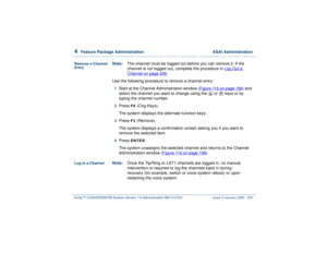 Page 2594  
Feature Package Administration  ASAI Administration
Intuity™ CONVERSANT® System Version 7.0 Administration 
585-313-501 Issue 3 January 2000 205
Remove a Channel 
Entry
Note:The channel must be logged out before you can remove it. If the 
channel is not logged out, complete the procedure in Log Out a 
Channel
 on page 206
.
Use the following procedure to remove a channel entry:
1  
Start at the Channel Administration window (Figure 116 on page 199
) and 
select the channel you want to change using...