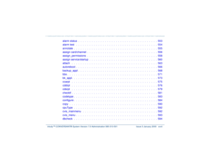 Page 27   Intuity™ CONVERSANT® System Version 7.0 Administration 
585-313-501 Issue 3 January 2000 xxvii
alarm status  .  .  .  .  .  .  .  .  .  .  .  .  .  .  .  .  .  .  .  .  .  .  .  .  .  .  .  .  .  .  .  .  .  .  .  .  553
alarm test   .  .  .  .  .  .  .  .  .  .  .  .  .  .  .  .  .  .  .  .  .  .  .  .  .  .  .  .  .  .  .  .  .  .  .  .  .  554
annotate  .  .  .  .  .  .  .  .  .  .  .  .  .  .  .  .  .  .  .  .  .  .  .  .  .  .  .  .  .  .  .  .  .  .  .  .  .  .  555
assign card/channel  .  .  ....