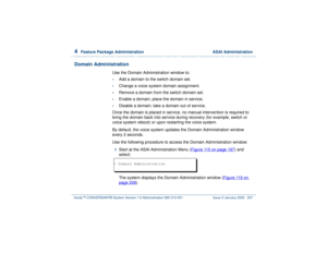 Page 2614  
Feature Package Administration  ASAI Administration
Intuity™ CONVERSANT® System Version 7.0 Administration 
585-313-501 Issue 3 January 2000 207
Domain Administration
Use the Domain Administration window to:•
Add a domain to the switch domain set.
•
Change a voice system domain assignment.
•
Remove a domain from the switch domain set.
•
Enable a domain; place the domain in service.
•
Disable a domain; take a domain out of service.
Once the domain is placed in service, no manual intervention is...