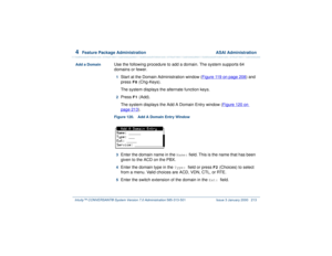 Page 2674  
Feature Package Administration  ASAI Administration
Intuity™ CONVERSANT® System Version 7.0 Administration 
585-313-501 Issue 3 January 2000 213
Add a Domain
Use the following procedure to add a domain. The system supports 64 
domains or fewer.1  
Start at the Domain Administration window (Figure 119 on page 208
) and 
press
 F8
 (Chg-Keys).
The system displays the alternate function keys.
2  
Press 
F1
 (Add). 
The system displays the Add A Domain Entry window (Figure 120 on 
page 213
).
Figure 120....