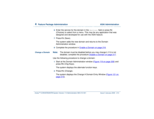 Page 2684  
Feature Package Administration  ASAI Administration
Intuity™ CONVERSANT® System Version 7.0 Administration 
585-313-501 Issue 3 January 2000 214
6  
Enter the service for the domain in the 
Service:
 field or press 
F2
 
(Choices) to select from a menu. This may be any application that was 
designed and developed for use with the ASAI feature.
7  
Press 
F3
 (Save).
The system adds the new domain and returns to the Domain 
Administration window.
8  
Complete the procedure in Enable a Domain
 on page...