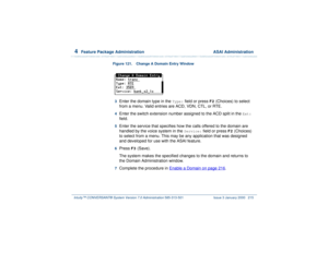 Page 2694  
Feature Package Administration  ASAI Administration
Intuity™ CONVERSANT® System Version 7.0 Administration 
585-313-501 Issue 3 January 2000 215
Figure 121. Change A Domain Entry Window  3  
Enter the domain type in the 
Type:
 field or press 
F2
 (Choices) to select 
from a menu. Valid entries are ACD, VDN, CTL, or RTE.
4  
Enter the switch extension number assigned to the ACD split in the 
Ext: 
field. 
5  
Enter the service that specifies how the calls offered to the domain are 
handled by the...