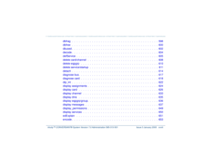 Page 28   Intuity™ CONVERSANT® System Version 7.0 Administration 
585-313-501 Issue 3 January 2000 xxviii
dbfrag   .  .  .  .  .  .  .  .  .  .  .  .  .  .  .  .  .  .  .  .  .  .  .  .  .  .  .  .  .  .  .  .  .  .  .  .  .  .  .  598
dbfree   .  .  .  .  .  .  .  .  .  .  .  .  .  .  .  .  .  .  .  .  .  .  .  .  .  .  .  .  .  .  .  .  .  .  .  .  .  .  .  600
dbused .  .  .  .  .  .  .  .  .  .  .  .  .  .  .  .  .  .  .  .  .  .  .  .  .  .  .  .  .  .  .  .  .  .  .  .  .  .  .  602
decode .  .  .  .  ....