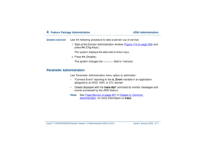 Page 2714  
Feature Package Administration  ASAI Administration
Intuity™ CONVERSANT® System Version 7.0 Administration 
585-313-501 Issue 3 January 2000 217
Disable a Domain
Use the following procedure to take a domain out of service:1  
Start at the Domain Administration window (Figure 119 on page 208
) and 
press 
F8
 (Chg-Keys).
The system displays the alternate function keys.
2  
Press
 F5
 (Disable).
The system changes the 
Status:
 field to “manoos”.
Parameter Administration
Use Parameter Administration...