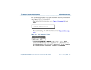 Page 2724  
Feature Package Administration  ASAI Administration
Intuity™ CONVERSANT® System Version 7.0 Administration 
585-313-501 Issue 3 January 2000 218
Use the following procedure to set ASAI parameters regarding connect event 
reporting and the level of trace detail:1  
Start at the ASAI Administration menu (Figure 115 on page 197
) and 
select:
The system displays the ASAI Parameters window (Figure 122 on page 
218
).
Figure 122. ASAI Parameters Window  2  
Enter either Connected or Alerting in the...