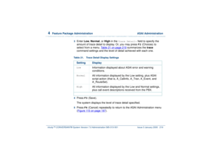 Page 2734  
Feature Package Administration  ASAI Administration
Intuity™ CONVERSANT® System Version 7.0 Administration 
585-313-501 Issue 3 January 2000 219
3  
Enter Low, Normal, or High in the 
Trace Detail:
 field to specify the 
amount of trace detail to display. Or, you may press F2
 (Choices) to 
select from a menu. Table 21 on page 219
 summarizes the trace 
command settings and the level of detail achieved with each one.
  4  
Press 
F3
 (Save).
The system displays the level of trace detail specified.
5...