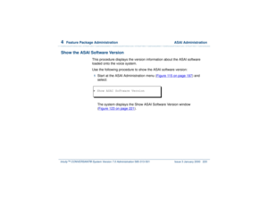 Page 2744  
Feature Package Administration  ASAI Administration
Intuity™ CONVERSANT® System Version 7.0 Administration 
585-313-501 Issue 3 January 2000 220
Show the ASAI Software Version
This procedure displays the version information about the ASAI software 
loaded onto the voice system. 
Use the following procedure to show the ASAI software version:1  
Start at the ASAI Administration menu (Figure 115 on page 197
) and 
select:
The system displays the Show ASAI Software Version window
(Figure 123 on page 221...