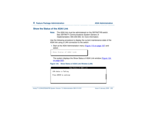 Page 2764  
Feature Package Administration  ASAI Administration
Intuity™ CONVERSANT® System Version 7.0 Administration 
585-313-501 Issue 3 January 2000 222
Show the Status of the ASAI Link
Note:The ASAI link must be administered on the DEFINITY® switch. 
See 
DEFINITY Communications System Generic 3i 
Implementation
, 555-230-650, for more information.
Use the following procedure to display the current maintenance state of the 
ASAI link using a LAN connection to the switch:
1  
Start at the ASAI Administration...