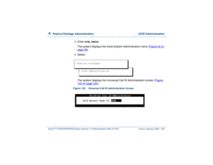 Page 2784  
Feature Package Administration  UCID Administration
Intuity™ CONVERSANT® System Version 7.0 Administration 
585-313-501 Issue 3 January 2000 224
3  
Enter cvis_menu
The system displays the Voice System Administration menu (Figure 42 on page 59
).
4  
Select:
The system displays the Universal Call ID Administration screen (Figure 125 on page 224
).
Figure 125. Universal Call ID Administration Screen  
> UCID Administration
> Feature Packages 