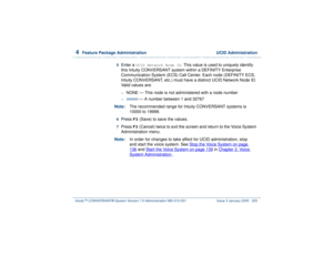 Page 2794  
Feature Package Administration  UCID Administration
Intuity™ CONVERSANT® System Version 7.0 Administration 
585-313-501 Issue 3 January 2000 225
5  
Enter a 
UCID Network Node ID
. This value is used to uniquely identify 
this Intuity CONVERSANT system within a DEFINITY Enterprise 
Communication System (ECS) Call Center. Each node (DEFINITY ECS, 
Intuity CONVERSANT, etc.) must have a distinct UCID Network Node ID. 
Valid values are:
~
NONE — This node is not administered with a node number
~
nnnnn
 —...