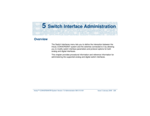 Page 280Intuity™ CONVERSANT® System Version 7.0 Administration 
585-313-501 Issue 3 January 2000 226
5 
Switch Interface Administration
Overview
The Switch Interfaces menu lets you to define the interaction between the 
Intuity CONVERSANT system and the switches connected to it by allowing 
you to modify switch interface parameters and protocol options for both 
analog and digital interfaces.
This chapter provides procedural information and reference information for 
administering the supported analog and...