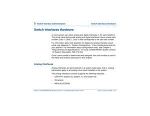 Page 2815  
Switch Interface Administration  Switch Interfaces Hardware
Intuity™ CONVERSANT® System Version 7.0 Administration 
585-313-501 Issue 3 January 2000 227
Switch Interfaces Hardware
A voice system can utilize analog and digital interfaces in the same platform. 
The circuit cards that provide analog and digital interfaces have a unique card 
number (Card 1, Card 2...Card 
n) that corresponds to the card slot number.
For information about slot allocation for digital and analog interface circuit 
cards,...