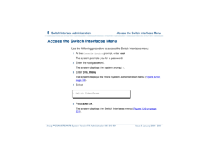 Page 2845  
Switch Interface Administration  Access the Switch Interfaces Menu
Intuity™ CONVERSANT® System Version 7.0 Administration 
585-313-501 Issue 3 January 2000 230
Access the Switch Interfaces Menu
Use the following procedure to access the Switch Interfaces menu:1  
At the 
Console Login:
 prompt, enter root
The system prompts you for a password.
2  
Enter the root password.
The system displays the system prompt 
#.
3  
Enter cvis_menu
The system displays the Voice System Administration menu (Figure 42...