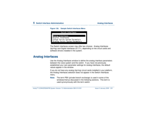 Page 2855  
Switch Interface Administration  Analog Interfaces
Intuity™ CONVERSANT® System Version 7.0 Administration 
585-313-501 Issue 3 January 2000 231
Figure 126. Sample Switch Interfaces Menu  The Switch Interfaces screen may offer two choices:  Analog Interfaces 
(tip/ring) and Digital Interfaces (E1/T1), depending on the circuit cards and 
software drivers installed in the system.
Analog Interfaces
Use the Analog Interfaces window to define the analog interface parameters 
between the voice system and...