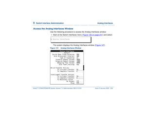 Page 2865  
Switch Interface Administration  Analog Interfaces
Intuity™ CONVERSANT® System Version 7.0 Administration 
585-313-501 Issue 3 January 2000 232
Access the Analog Interfaces Window
Use the following procedure to access the Analog Interfaces window:1  
Start at the Switch Interfaces menu (Figure 126 on page 231
) and select:
The system displays the Analog Interfaces window (Figure 127).
Figure 127. Analog Interfaces Window  > Analog Interfaces 