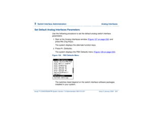 Page 2875  
Switch Interface Administration  Analog Interfaces
Intuity™ CONVERSANT® System Version 7.0 Administration 
585-313-501 Issue 3 January 2000 233
Set Default Analog Interfaces Parameters
Use the following procedure to set the default analog switch interface 
parameters:1  
Start at the Analog Interfaces window (Figure 127 on page 232
) and 
press 
F8
 (Chg-Keys).
The system displays the alternate function keys.
2  
Press 
F1
 (Defaults). 
The system displays the PBX Defaults menu (Figure 128 on page...