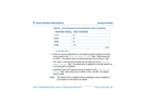 Page 2955  
Switch Interface Administration  Analog Interfaces
Intuity™ CONVERSANT® System Version 7.0 Administration 
585-313-501 Issue 3 January 2000 241
6  
Enter the volume adjustment for all outgoing speech played on analog 
circuit cards in the 
Outgoing Speech Volume:
 field.  Valid values are 
0–32000.  The default value for analog (tip/ring) circuit cards is 1000.
The value in this field and its effect are the same as for the 
Incoming 
Speech Volume: 
field.  Any adjustment is applied to recorded...